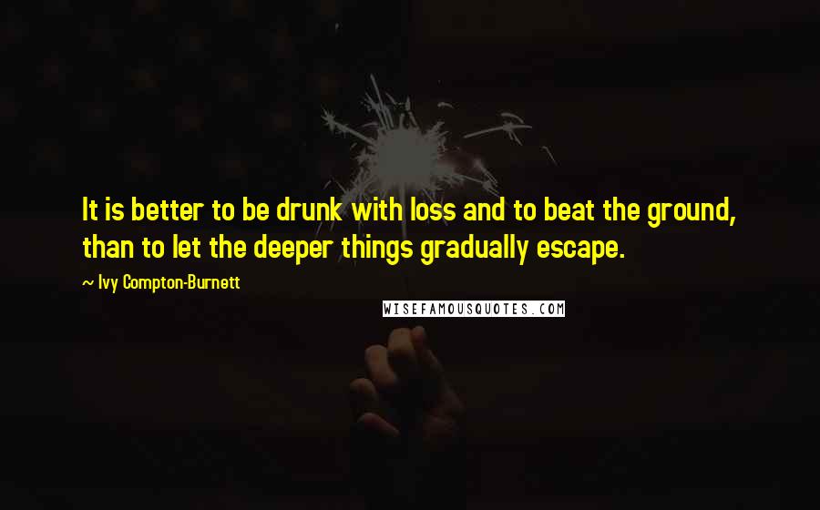 Ivy Compton-Burnett Quotes: It is better to be drunk with loss and to beat the ground, than to let the deeper things gradually escape.