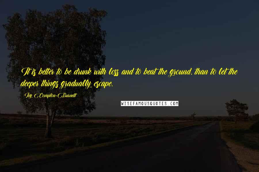 Ivy Compton-Burnett Quotes: It is better to be drunk with loss and to beat the ground, than to let the deeper things gradually escape.