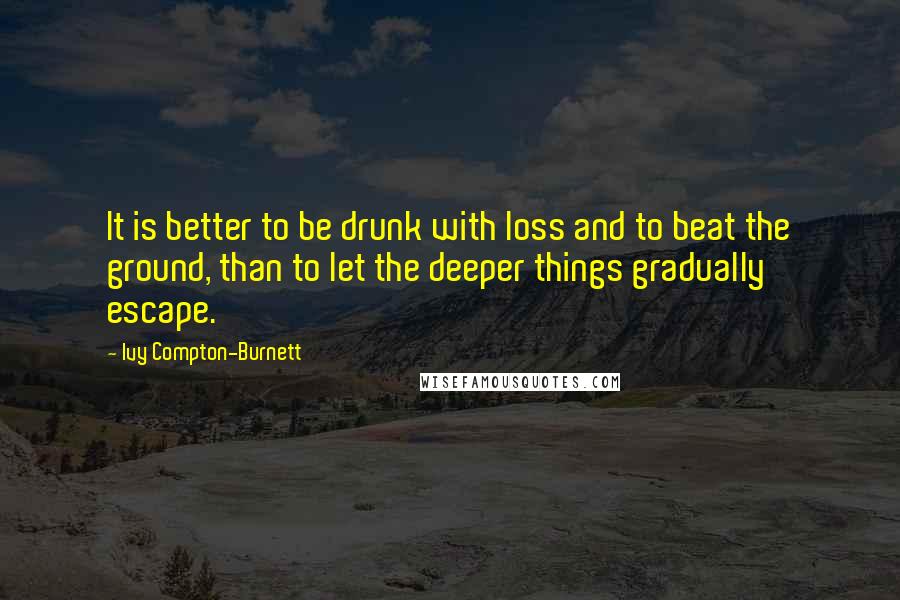 Ivy Compton-Burnett Quotes: It is better to be drunk with loss and to beat the ground, than to let the deeper things gradually escape.