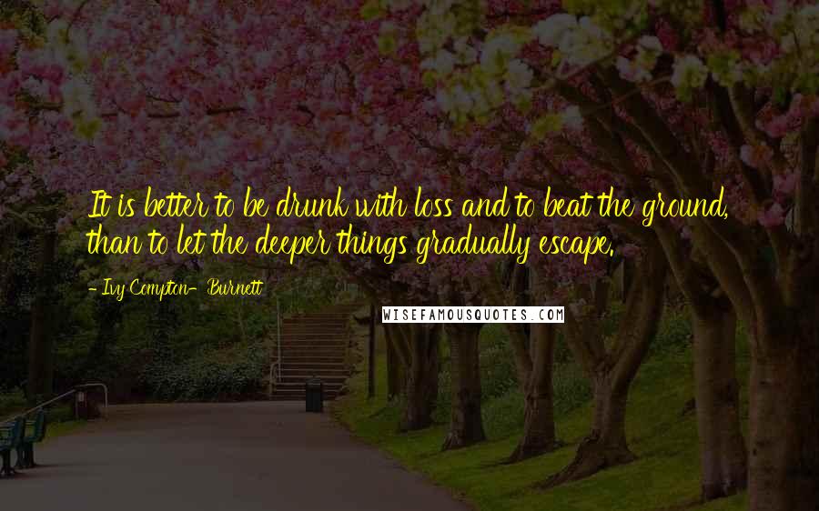 Ivy Compton-Burnett Quotes: It is better to be drunk with loss and to beat the ground, than to let the deeper things gradually escape.