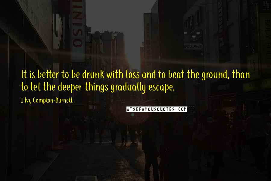 Ivy Compton-Burnett Quotes: It is better to be drunk with loss and to beat the ground, than to let the deeper things gradually escape.
