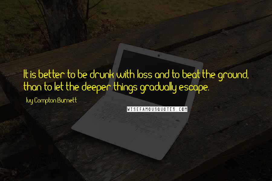 Ivy Compton-Burnett Quotes: It is better to be drunk with loss and to beat the ground, than to let the deeper things gradually escape.