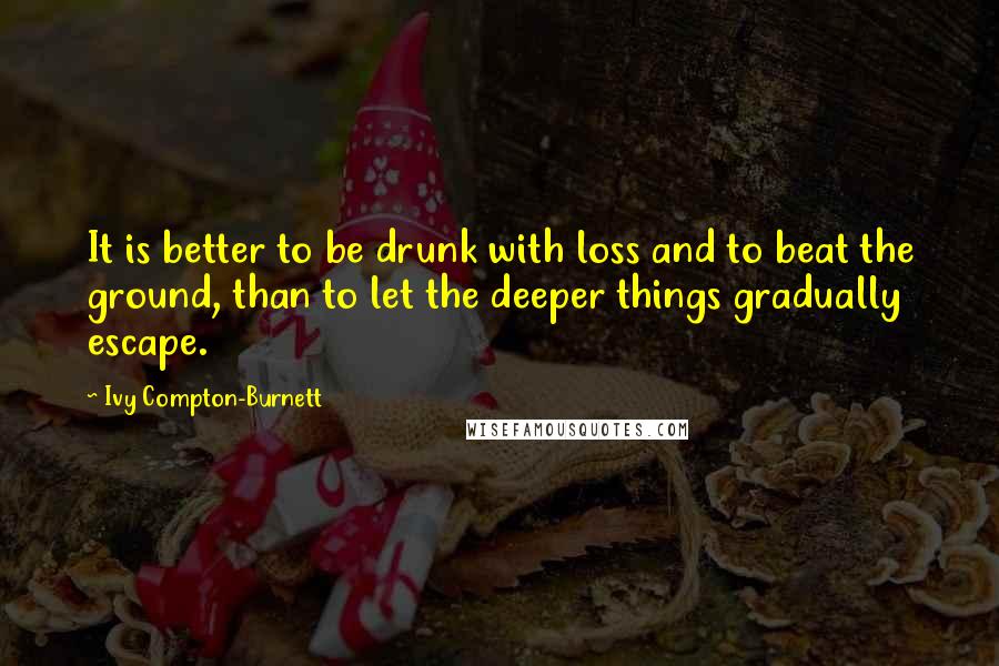 Ivy Compton-Burnett Quotes: It is better to be drunk with loss and to beat the ground, than to let the deeper things gradually escape.