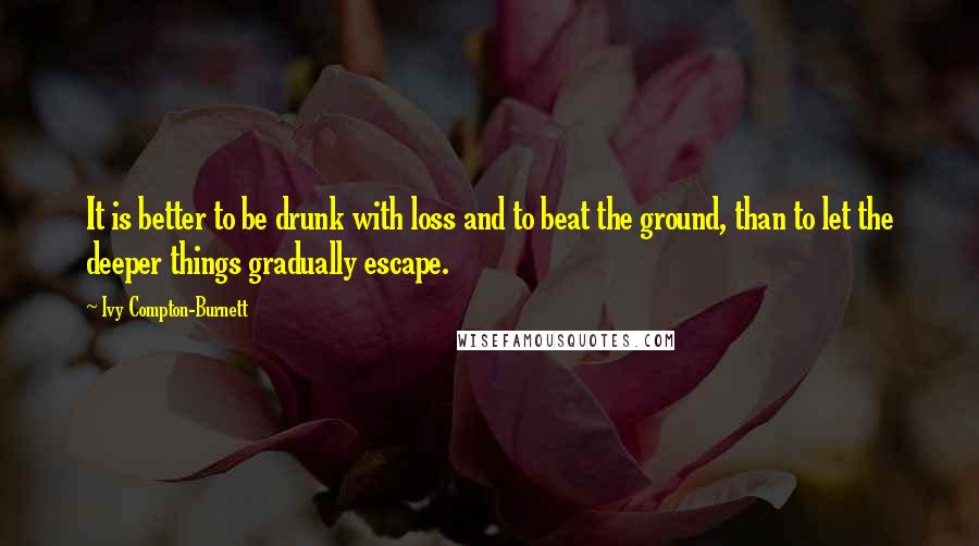 Ivy Compton-Burnett Quotes: It is better to be drunk with loss and to beat the ground, than to let the deeper things gradually escape.