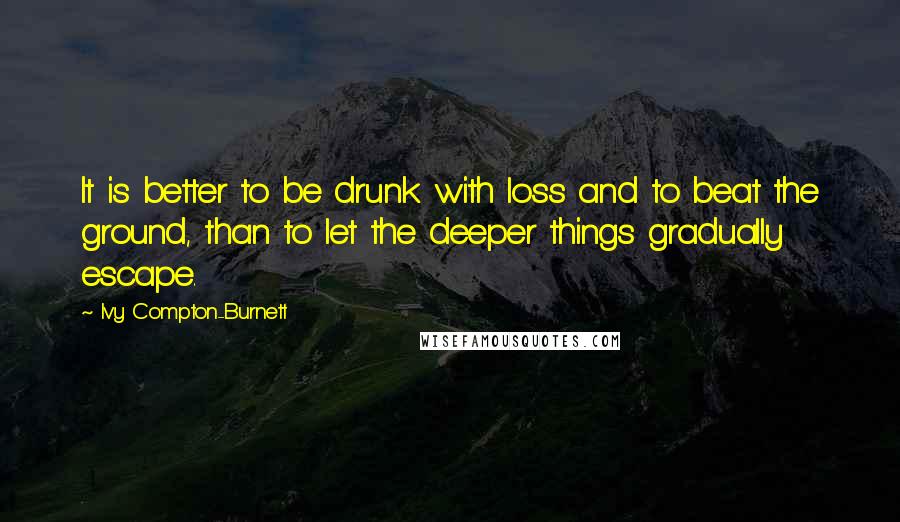 Ivy Compton-Burnett Quotes: It is better to be drunk with loss and to beat the ground, than to let the deeper things gradually escape.