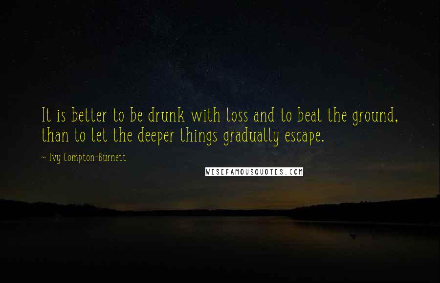 Ivy Compton-Burnett Quotes: It is better to be drunk with loss and to beat the ground, than to let the deeper things gradually escape.