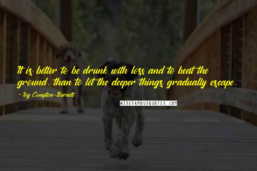 Ivy Compton-Burnett Quotes: It is better to be drunk with loss and to beat the ground, than to let the deeper things gradually escape.