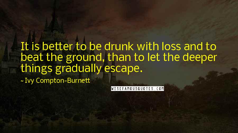 Ivy Compton-Burnett Quotes: It is better to be drunk with loss and to beat the ground, than to let the deeper things gradually escape.