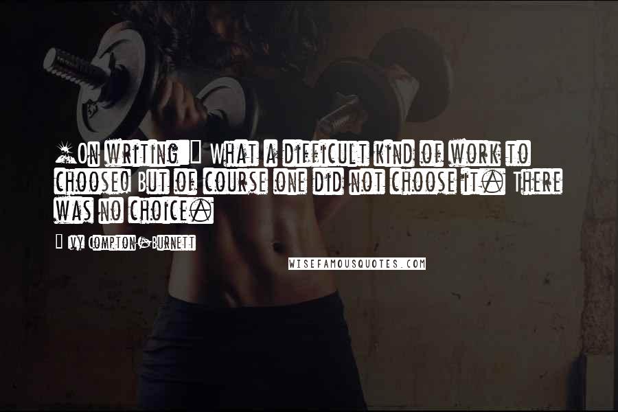 Ivy Compton-Burnett Quotes: [On writing:] What a difficult kind of work to choose! But of course one did not choose it. There was no choice.
