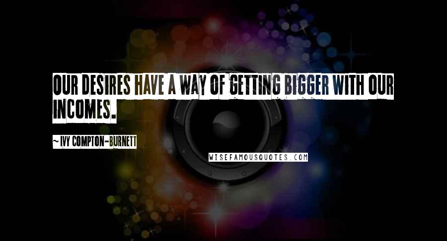 Ivy Compton-Burnett Quotes: Our desires have a way of getting bigger with our incomes.