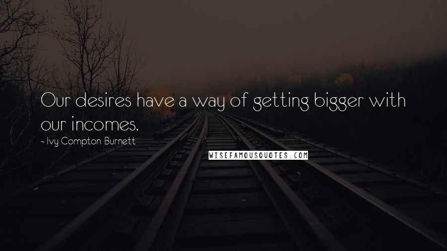 Ivy Compton-Burnett Quotes: Our desires have a way of getting bigger with our incomes.