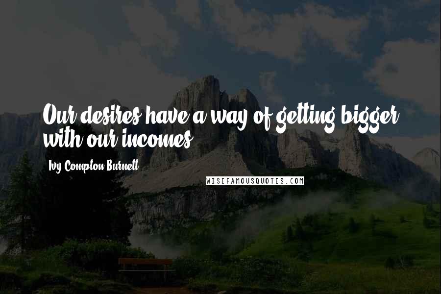 Ivy Compton-Burnett Quotes: Our desires have a way of getting bigger with our incomes.