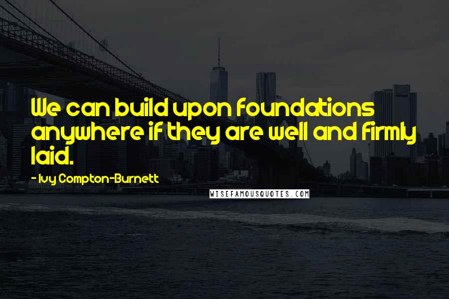 Ivy Compton-Burnett Quotes: We can build upon foundations anywhere if they are well and firmly laid.