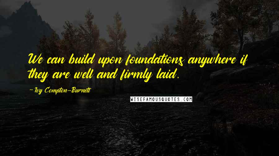 Ivy Compton-Burnett Quotes: We can build upon foundations anywhere if they are well and firmly laid.