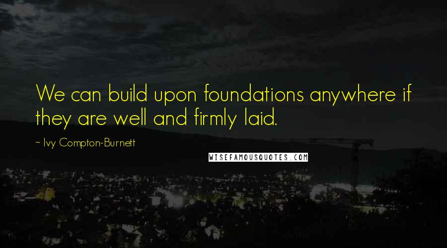 Ivy Compton-Burnett Quotes: We can build upon foundations anywhere if they are well and firmly laid.