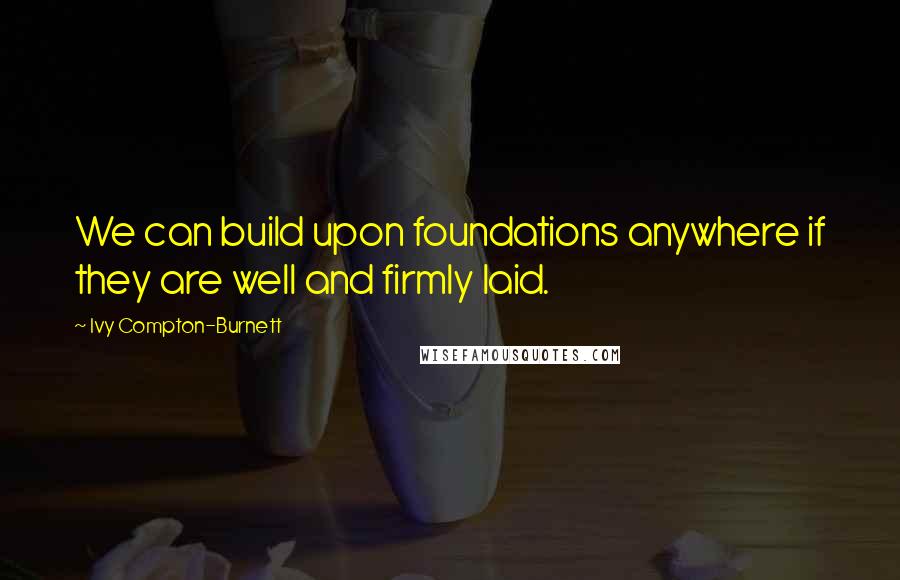 Ivy Compton-Burnett Quotes: We can build upon foundations anywhere if they are well and firmly laid.