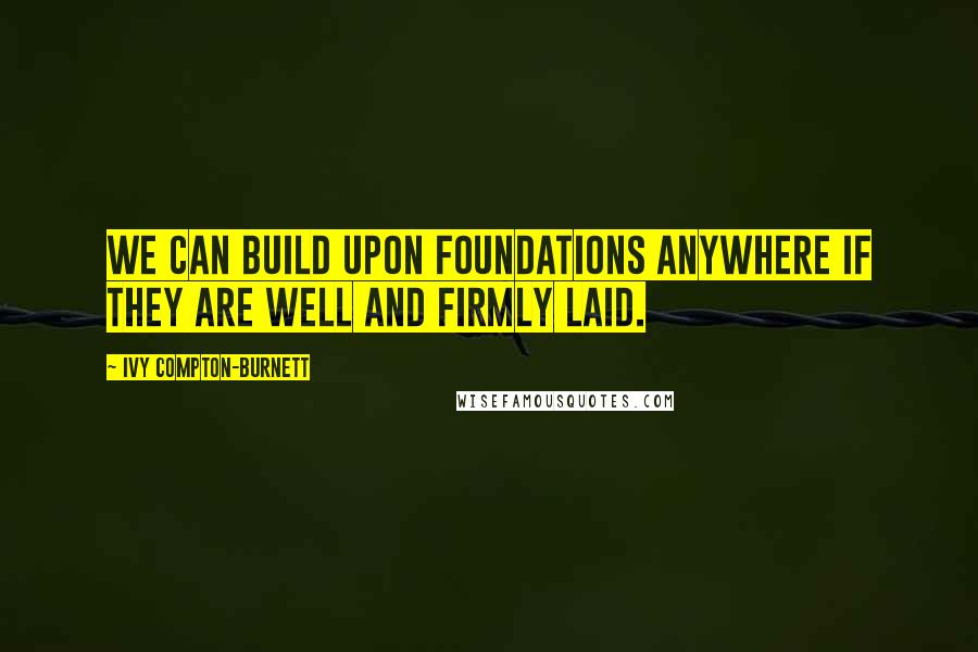 Ivy Compton-Burnett Quotes: We can build upon foundations anywhere if they are well and firmly laid.