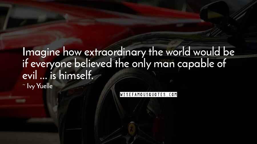 Ivy Yuelle Quotes: Imagine how extraordinary the world would be if everyone believed the only man capable of evil ... is himself.