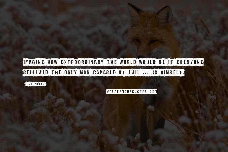 Ivy Yuelle Quotes: Imagine how extraordinary the world would be if everyone believed the only man capable of evil ... is himself.