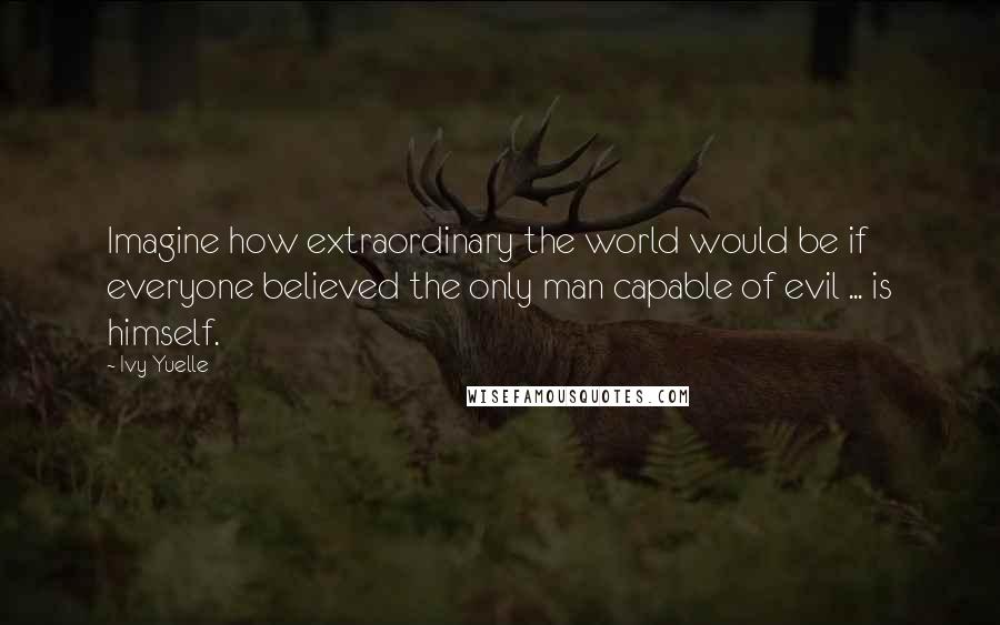 Ivy Yuelle Quotes: Imagine how extraordinary the world would be if everyone believed the only man capable of evil ... is himself.