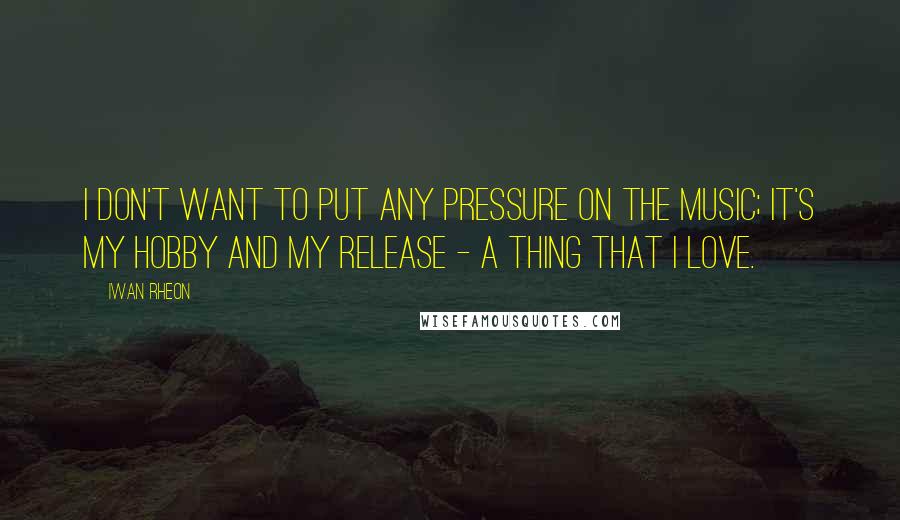 Iwan Rheon Quotes: I don't want to put any pressure on the music; it's my hobby and my release - a thing that I love.