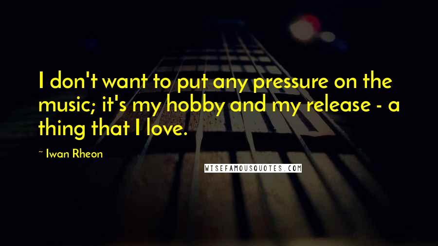 Iwan Rheon Quotes: I don't want to put any pressure on the music; it's my hobby and my release - a thing that I love.