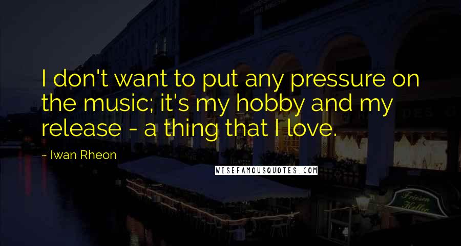 Iwan Rheon Quotes: I don't want to put any pressure on the music; it's my hobby and my release - a thing that I love.