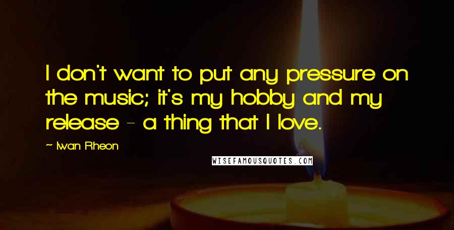 Iwan Rheon Quotes: I don't want to put any pressure on the music; it's my hobby and my release - a thing that I love.