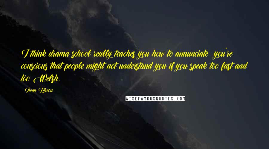 Iwan Rheon Quotes: I think drama school really teaches you how to annunciate; you're conscious that people might not understand you if you speak too fast and too Welsh.