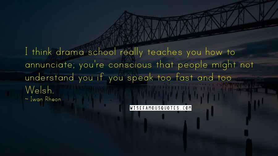 Iwan Rheon Quotes: I think drama school really teaches you how to annunciate; you're conscious that people might not understand you if you speak too fast and too Welsh.