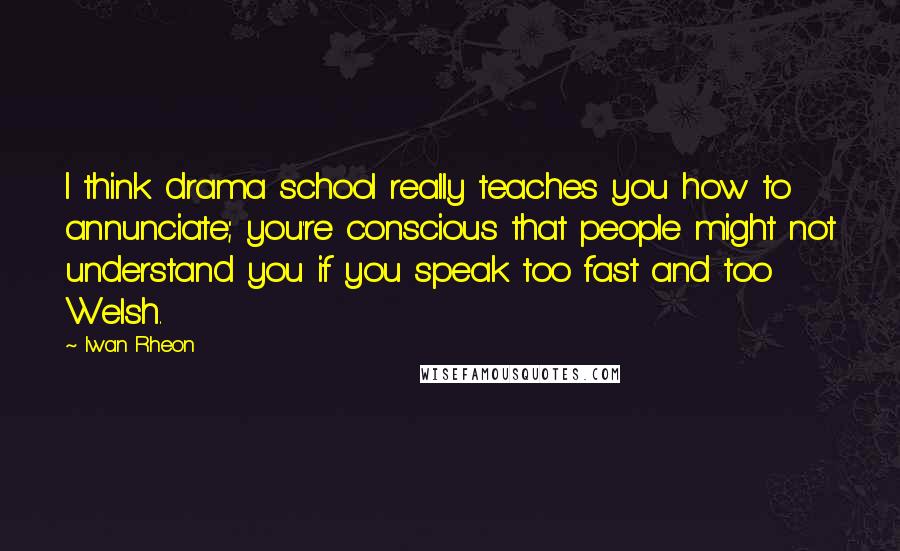 Iwan Rheon Quotes: I think drama school really teaches you how to annunciate; you're conscious that people might not understand you if you speak too fast and too Welsh.