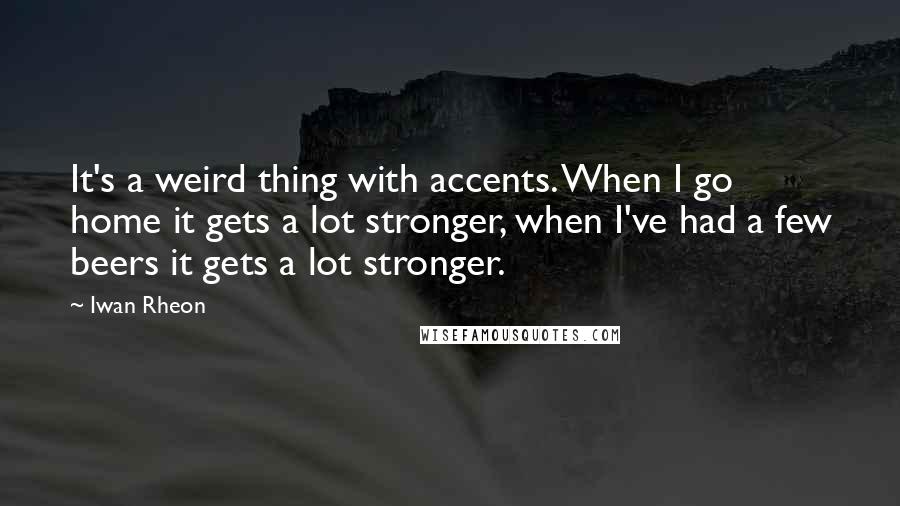 Iwan Rheon Quotes: It's a weird thing with accents. When I go home it gets a lot stronger, when I've had a few beers it gets a lot stronger.
