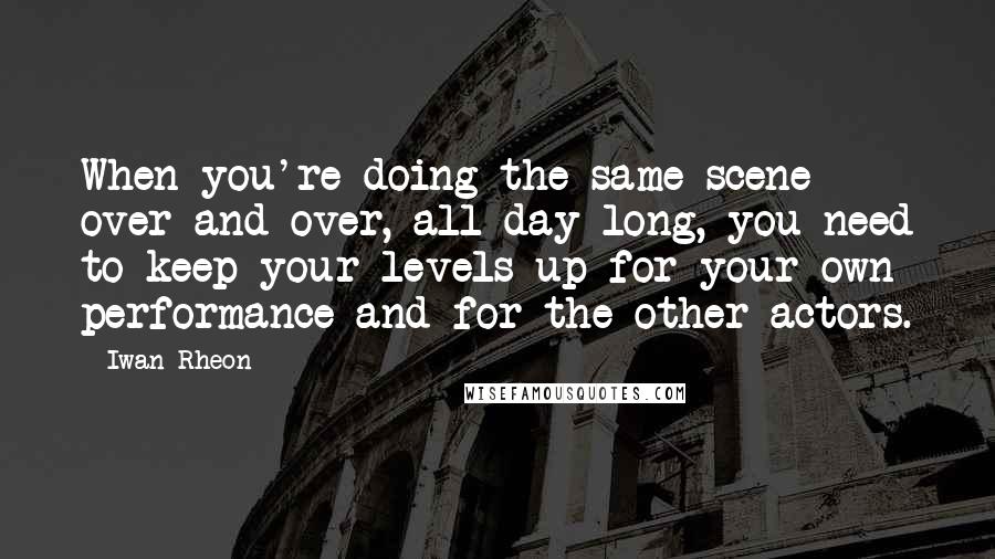 Iwan Rheon Quotes: When you're doing the same scene over and over, all day long, you need to keep your levels up for your own performance and for the other actors.