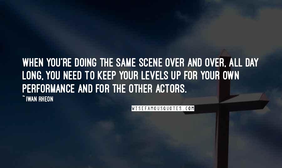 Iwan Rheon Quotes: When you're doing the same scene over and over, all day long, you need to keep your levels up for your own performance and for the other actors.