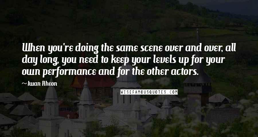 Iwan Rheon Quotes: When you're doing the same scene over and over, all day long, you need to keep your levels up for your own performance and for the other actors.