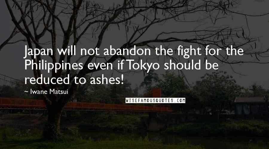 Iwane Matsui Quotes: Japan will not abandon the fight for the Philippines even if Tokyo should be reduced to ashes!