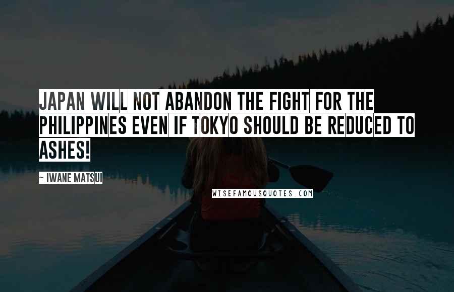 Iwane Matsui Quotes: Japan will not abandon the fight for the Philippines even if Tokyo should be reduced to ashes!