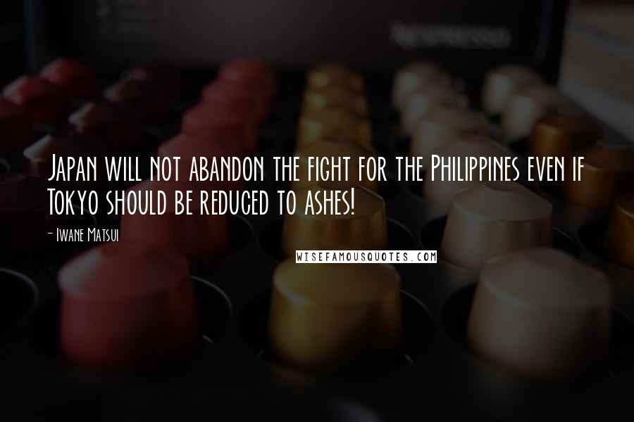 Iwane Matsui Quotes: Japan will not abandon the fight for the Philippines even if Tokyo should be reduced to ashes!