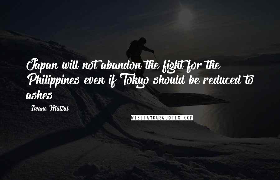 Iwane Matsui Quotes: Japan will not abandon the fight for the Philippines even if Tokyo should be reduced to ashes!