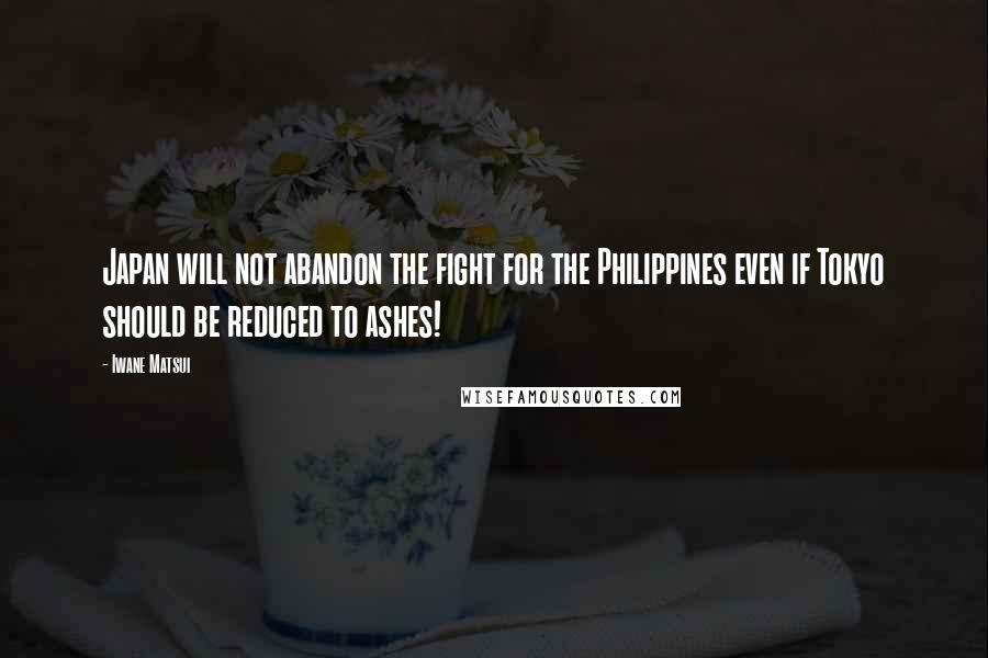 Iwane Matsui Quotes: Japan will not abandon the fight for the Philippines even if Tokyo should be reduced to ashes!