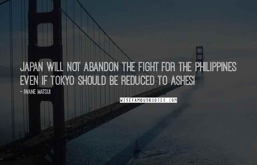 Iwane Matsui Quotes: Japan will not abandon the fight for the Philippines even if Tokyo should be reduced to ashes!