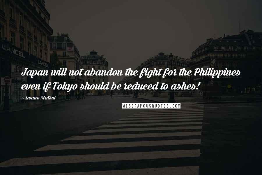 Iwane Matsui Quotes: Japan will not abandon the fight for the Philippines even if Tokyo should be reduced to ashes!