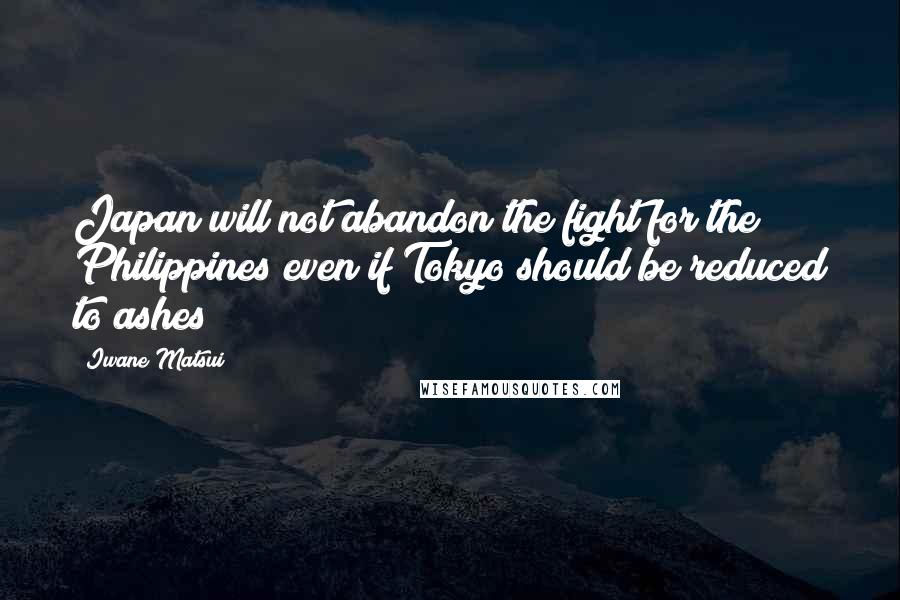 Iwane Matsui Quotes: Japan will not abandon the fight for the Philippines even if Tokyo should be reduced to ashes!