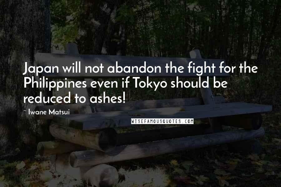 Iwane Matsui Quotes: Japan will not abandon the fight for the Philippines even if Tokyo should be reduced to ashes!