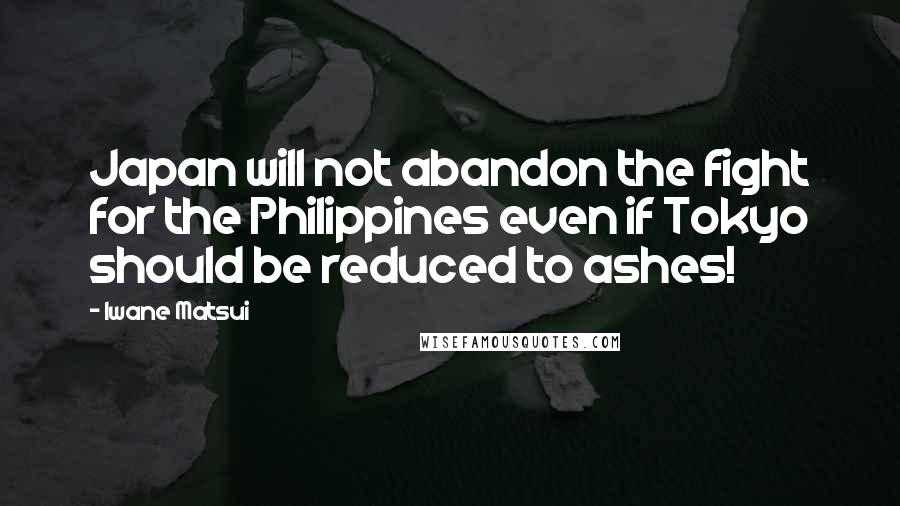 Iwane Matsui Quotes: Japan will not abandon the fight for the Philippines even if Tokyo should be reduced to ashes!