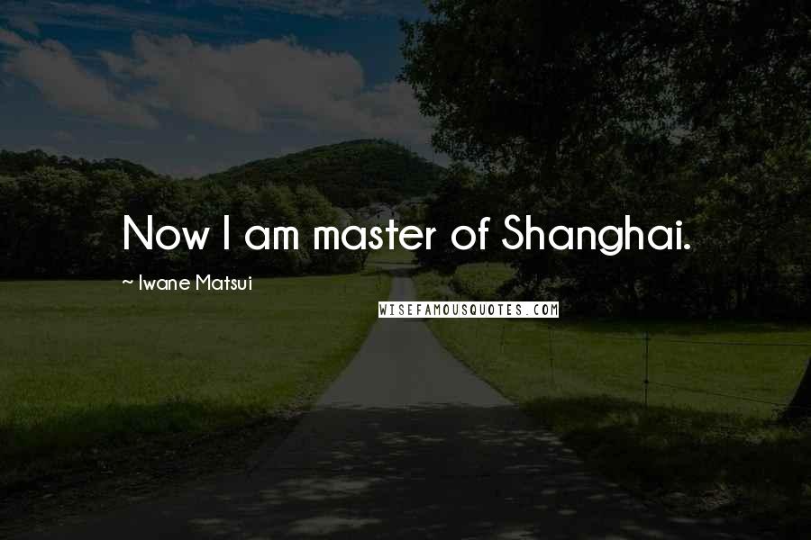 Iwane Matsui Quotes: Now I am master of Shanghai.