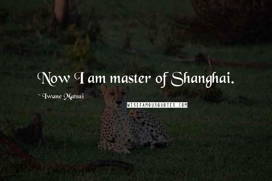 Iwane Matsui Quotes: Now I am master of Shanghai.