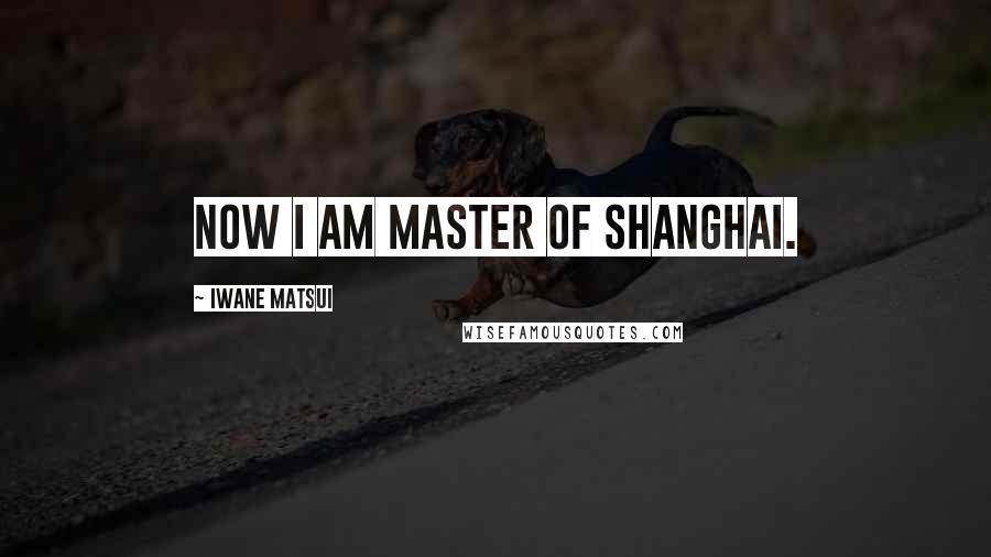 Iwane Matsui Quotes: Now I am master of Shanghai.
