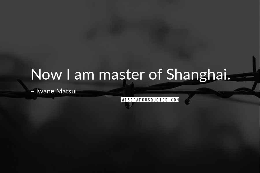 Iwane Matsui Quotes: Now I am master of Shanghai.