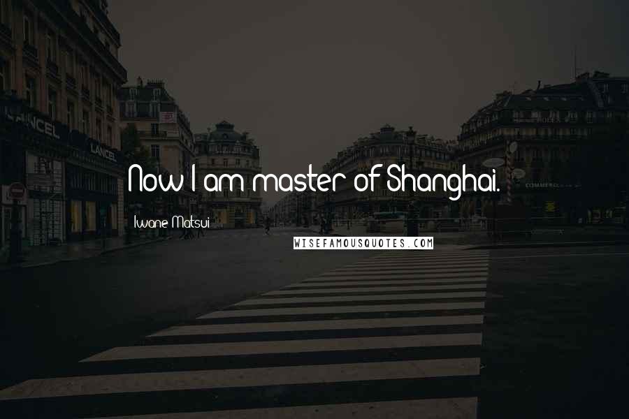 Iwane Matsui Quotes: Now I am master of Shanghai.